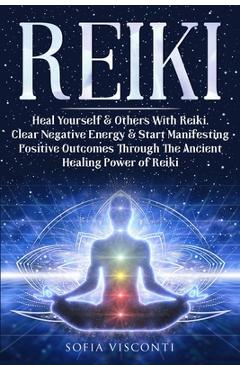 Reiki: Heal Yourself & Others With Reiki. Clear Negative Energy & Start Manifesting Positive Outcomes Through The Ancient Healing Power of Reiki - Sofia Visconti