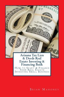 Arizona Tax Lien & Deeds Real Estate Investing & Financing Book: How to Start & Finance Your Real Estate Investing Small Business - Brian Mahoney
