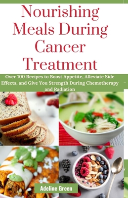 Nourishing Meals During Cancer Treatment: Over 100 Recipes to Boost Appetite, Alleviate Side Effects, and Give You Strength During Chemotherapy and Ra - Adeline Green