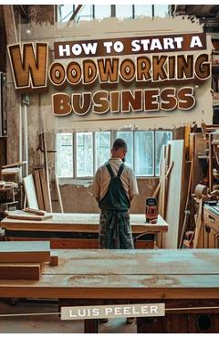 Coperta cărții 'How to start a woodworking business: A Comprehensive Guide to Launching, Growing, and Profiting from Your Passion for'
