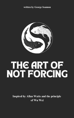 The Art of Not Forcing: Embracing Effortlessness and Live In Harmony: Taoism Principles And Ancient Philosophy Wu Wei - George Ioannou