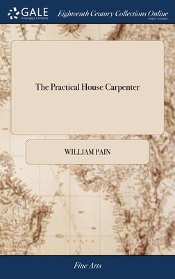 The Practical House Carpenter: Or, Youth's Instructor: Containing a Great Variety of Useful Designs in Carpentry and Architecture. By William Pain Th - William Pain
