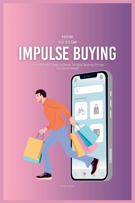 How To Stop Impulse Buying: The Ultimate Guide on How To Stop Buying Things You Don't Need - Patrick Smith