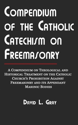 Compendium of the Catholic Catechism on Freemasonry: A Compendium on Theological and Historical Treatment on the Catholic Church's Prohibition Against - David L. Gray