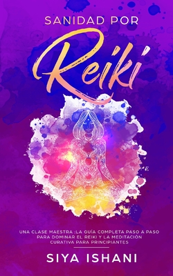 Sanidad por Reiki - Una clase maestra: La guía completa paso a paso para dominar el reiki y la meditación curativa para principiantes - Siya Ishani