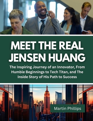 Meet The Real Jensen Huang: The Inspiring Journey of an Innovator, From Humble Beginnings to Tech Titan, and The Inside Story of His Path to Succe - Martin Phillips