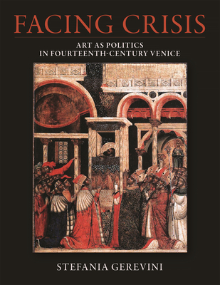 Facing Crisis: Art as Politics in Fourteenth-Century Venice - Stefania Gerevini