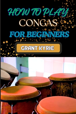 How to Play Congas for Beginners: Step-By-Step Techniques, Rhythms, And Drumming Patterns For Absolute Starters - Grant Kyrie