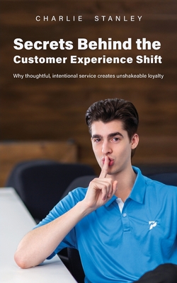 Secrets Behind the Customer Experience Shift: Why thoughtful, intentional service creates unshakeable loyalty - Charlie Stanley