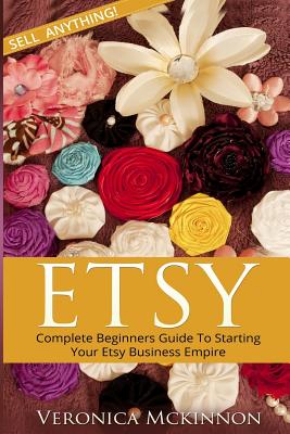 Etsy: Complete Beginners Guide To Starting Your Etsy Business Empire - Sell Anything! - Veronica Mckinnon