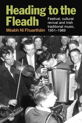 Heading to the Fleadh: Festival, Cultural Revival and Irish Traditional Music 1951-1969 - Méabh Ní Fhuartháin