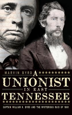 The Unionist in East Tennessee: Captain William K. Byrd and the Mysterious Raid of 1861 - Marvin Byrd