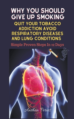 Why You Should Give Up Smoking: Quit Your Tobacco Addiction Avoid Respiratory Diseases And Lung Conditions Simple Proven Steps In 12 Days - Anthea Peries