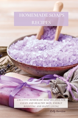 Homemade Soaps Recipes: Creative Homemade Soap Recipes for Clean and Healthy Skin, Energy Boosting and Happy Living - Kelly Harrison