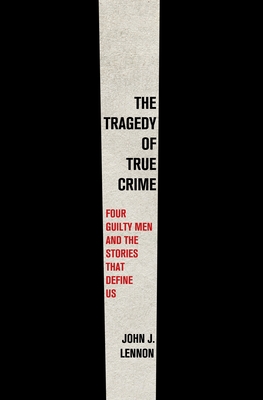 The Tragedy of True Crime: Four Guilty Men and the Stories That Define Us - John J. Lennon