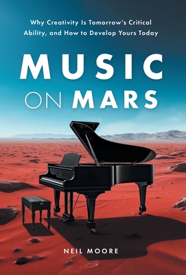 Music on Mars: Why Creativity Is Tomorrow's Critical Ability, and How to Develop Yours Today - Neil Moore