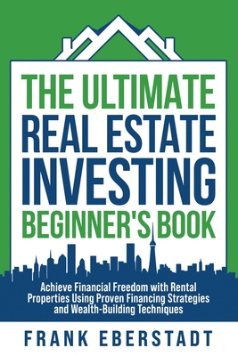 The Ultimate Real Estate Investing Beginner's Book: Achieve Financial Freedom with Rental Properties Using Proven Financing Strategies and Wealth-Buil - Frank Eberstadt