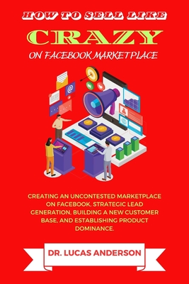 How to sell like crazy on Facebook Marketplace: Creating An Uncontested Marketplace on Facebook, Strategic Lead Generation, Building A New Customer Ba - Lucas Anderson
