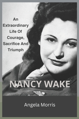 Nancy Wake: An Extraordinary Life Of Courage, Sacrifice And Triumph - Angela Morris