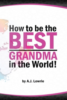 How to be the Best Grandma in the World: Proven Strategies for Making Lifelong Memories - A. J. Lowrie