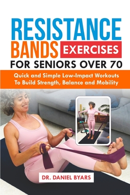Resistance Bands Exercises For Seniors Over 70: Quick and Simple Low-Impact Workouts to Build Strength, Balance and Mobility - Daniel Byars