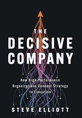 The Decisive Company: How High-Performance Organizations Connect Strategy to Execution - Steve Elliott