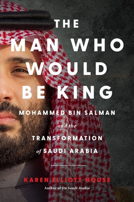 The Man Who Would Be King: Mohammed Bin Salman and the Transformation of Saudi Arabia - Karen Elliott House