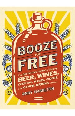 Coperta cărții 'Booze for Free: The Definitive Guide to Making Beer, Wines, Cocktail Bases, Ciders, and Other Dr inks at Home - Andy'