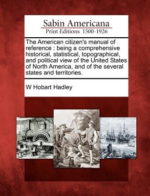 The American Citizen's Manual of Reference: Being a Comprehensive Historical, Statistical, Topographical, and Political View of the United States of N - W. Hobart Hadley