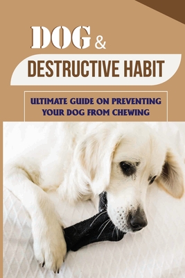 Dog & Destructive Habit: Ultimate Guide On Preventing Your Dog From Chewing: How Do I Train My Dog To Not Chew Everything - Adam Nogueda
