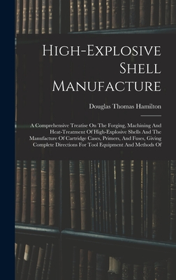 High-explosive Shell Manufacture: A Comprehensive Treatise On The Forging, Machining And Heat-treatment Of High-explosive Shells And The Manufacture O - Douglas Thomas Hamilton