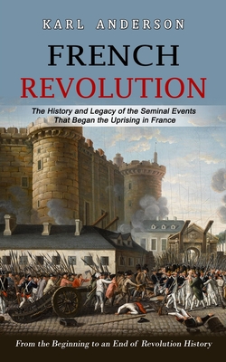 French Revolution: The History and Legacy of the Seminal Events That Began the Uprising in France (From the Beginning to an End of Revolution History) - Karl Anderson