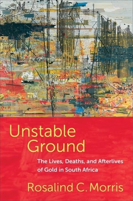 Unstable Ground: The Lives, Deaths, and Afterlives of Gold in South Africa - Rosalind C. Morris