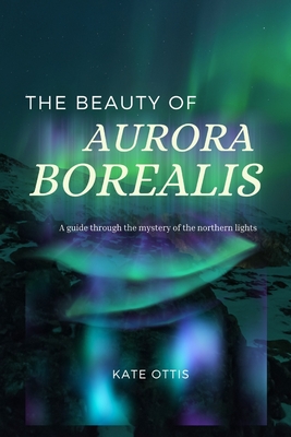 The Beauty of Aurora Borealis: A Guide into the Mysteries of the Northern Lights - Kate Ottis