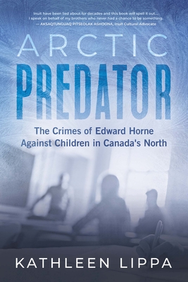 Arctic Predator: The Crimes of Edward Horne Against Children in Canada's North - Kathleen Lippa