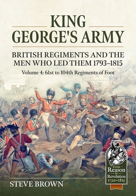 King George's Army. British Regiments and the Men Who Led Them 1793-1815 Volume 4: 61st to 104th Regiments of Foot - Steve Brown
