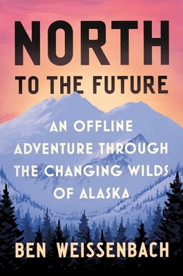 North to the Future: An Offline Adventure Through the Changing Wilds of Alaska - Ben Weissenbach