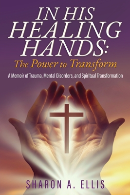 In His Healing Hands: A Memoir of Trauma, Mental Disorders, and Spiritual Transformation - Sharon A. Ellis