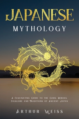 Japanese Mythology: A Fascinating Guide to the Gods, Heroes, Folklore and Traditions of Ancient Japan - Arthur Weiss