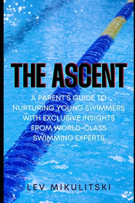 The Ascent: A Parent's Guide to Nurturing Young Swimmers with Exclusive Insights from World-Class Swimming Experts - Lev Mikulitski