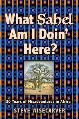 What Sahel Am I Doin' Here?: 30 Years of Misadventures in Africa - Steve Wisecarver