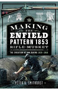 Making the Enfield Pattern 1853 Rifle-Musket: The Evolution of Gun Making, 1820-1860 - Peter G. Smithurst