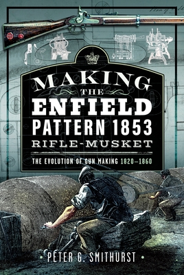 Making the Enfield Pattern 1853 Rifle-Musket: The Evolution of Gun Making, 1820-1860 - Peter G. Smithurst