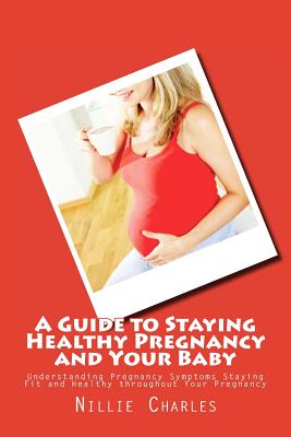 A Guide to Staying Healthy Pregnancy and Your Baby: Understanding Pregnancy Symptoms Staying Fit and Healthy throughout Your Pregnancy - Nillie Charles