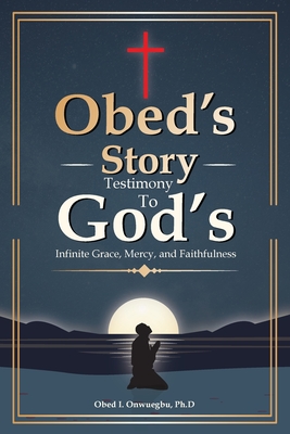 Obed's Story: Testimony To God's Infinite Grace, Mercy & Faithfulness - Ph. D. Obed I. Onwuegbu