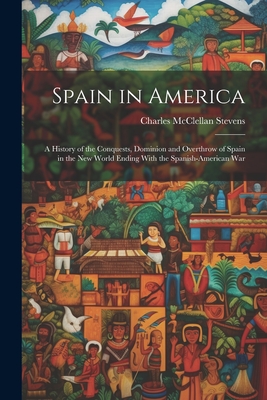 Spain in America: A History of the Conquests, Dominion and Overthrow of Spain in the New World Ending With the Spanish-American War - Charles Mcclellan Stevens