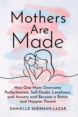 Mothers Are Made: How One Mom Overcame Perfectionism, Self-Doubt, Loneliness, and Anxiety and Became a Better and Happier Parent - Danielle Sherman-lazar