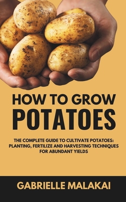 How To Grow Potatoes: The Complete Guide to Cultivate Potatoes: Planting, Fertilize and Harvesting Techniques for Abundant Yields - Gabrielle Malakai