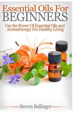 Poza produsului Essential Oils For Beginners: Use The Power Of Essential Oils & Aromatherapy For Healthy Living - Steven Ballinger