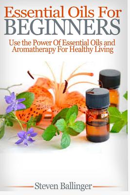 Essential Oils For Beginners: Use The Power Of Essential Oils & Aromatherapy For Healthy Living - Steven Ballinger